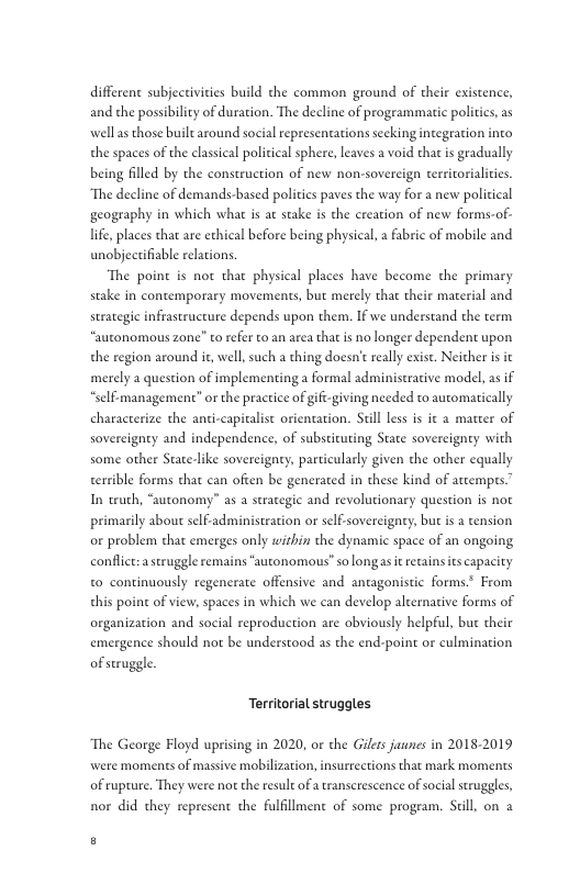 differene subjectivities build the common ground of their existence, and che possibility of duration. The decline of programmatic politics, as wellas those built around social representations secking integation into the spaces of the classical policical sphere, leaves a void that is gradually being flled by the construction of new non-sovereign territorialitics. “The decline of demands-based polities paves the way for a new policical geography in which what is at stake is the creation of new forms-of- life, places that are echical before being physical, a fabric of mobile and unobjectifiable relations. “The poine is not that physical places have become the primary stake in contemporary movements, but merely that their material and strategic infrastructure depends upon them. IF we understand the term “autonomous zone” to refer to an area that is no longer dependent upon the region around it, well, such a thing doesn’e really exist. Neicher is it merely a question of implementing a formal administrative model, as if “self-management” or the practice of gifi-giving needed to automatically characterize the anti-capitalst orientation. Still less is it a matter of sovereignty and independence, of substicuting State sovereigney with some other State-like sovereignty, particularly given the other equally terrible forms that can often be generated in these kind of attemprs” In truch, “autonomy” as a strategic and revolutionary question is not primarily bout slf-administration or self-sovercigney, but is a tension or problem that emerges only wihin the dynamic space of an ongoing conflict:a seruggle remains “autonomous” so longasit recainsies capacity to continuously regenerate offensive and antagonistic forms* From this poine of view, spaces in which we can develop alternative forms of organization and social reproduction are abviously helpful, but their emergence should not be understood as the end-point or culmination of seruggle. Territorial struggles “The George Floyd uprising in 2020, or the Gilts jaunes in 2018-2019 were moments of massive mobilization, insurrections that mark moments of rupture. They were not the result of a ranserescence of social sruggles, nor did they represent the fulfllment of some program. Siill, on a